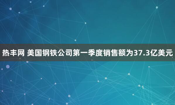 热丰网 美国钢铁公司第一季度销售额为37.3亿美元