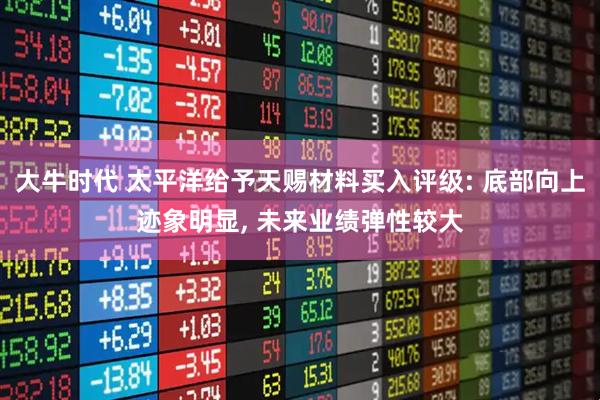 大牛时代 太平洋给予天赐材料买入评级: 底部向上迹象明显, 未来业绩弹性较大