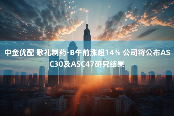 中金优配 歌礼制药-B午前涨超14% 公司将公布ASC30及ASC47研究结果