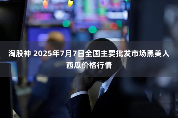 淘股神 2025年7月7日全国主要批发市场黑美人西瓜价格行情