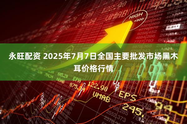 永旺配资 2025年7月7日全国主要批发市场黑木耳价格行情