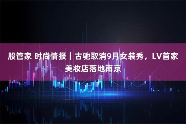 股管家 时尚情报｜古驰取消9月女装秀，LV首家美妆店落地南京