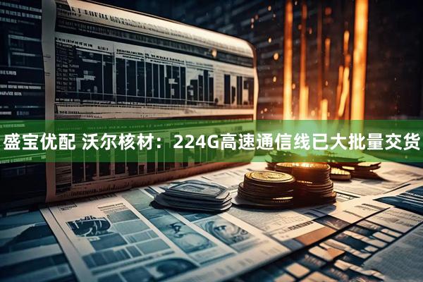 盛宝优配 沃尔核材：224G高速通信线已大批量交货