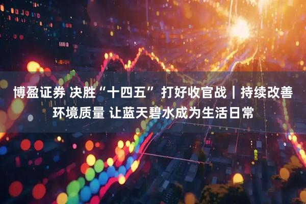 博盈证券 决胜“十四五” 打好收官战｜持续改善环境质量 让蓝天碧水成为生活日常
