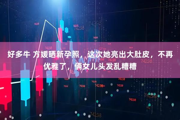 好多牛 方媛晒新孕照，这次她亮出大肚皮，不再优雅了，俩女儿头发乱糟糟