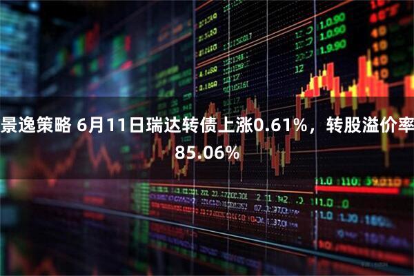 景逸策略 6月11日瑞达转债上涨0.61%，转股溢价率85.06%