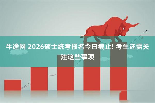 牛途网 2026硕士统考报名今日截止! 考生还需关注这些事项