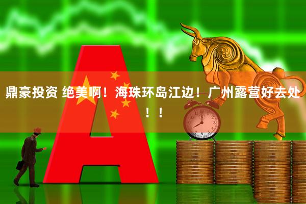 鼎豪投资 绝美啊！海珠环岛江边！广州露营好去处！！